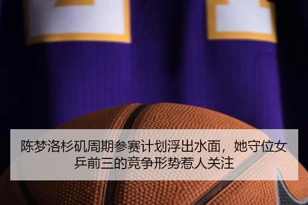陈梦洛杉矶周期参赛计划浮出水面，她守位女乒前三的竞争形势惹人关注